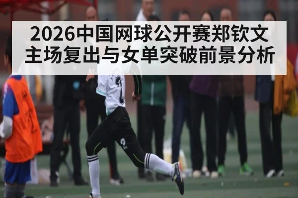 2026中国网球公开赛郑钦文主场复出与女单突破前景分析
