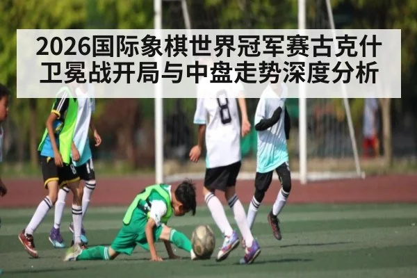 2026国际象棋世界冠军赛古克什卫冕战开局与中盘走势深度分析