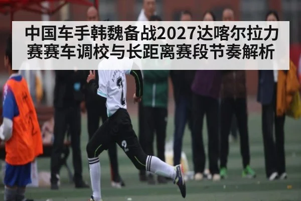 中国车手韩魏备战2027达喀尔拉力赛赛车调校与长距离赛段节奏解析